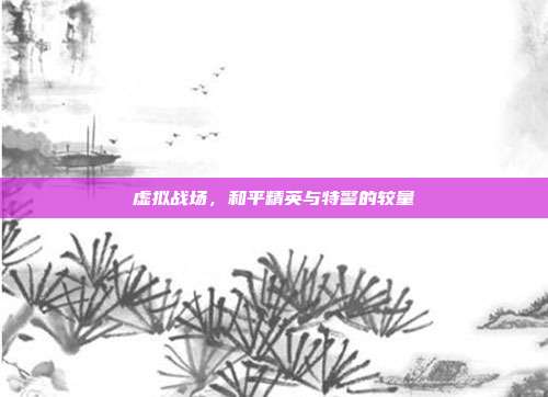 虚拟战场,和平精英与特警的较量