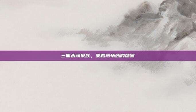 三国杀萌家族,策略与情感的盛宴