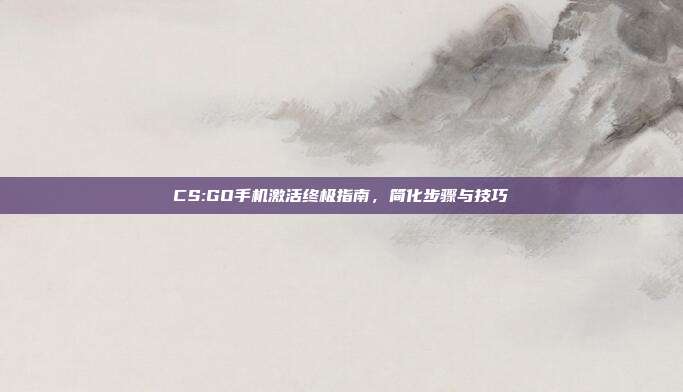 CS:GO手机激活终极指南,简化步骤与技巧