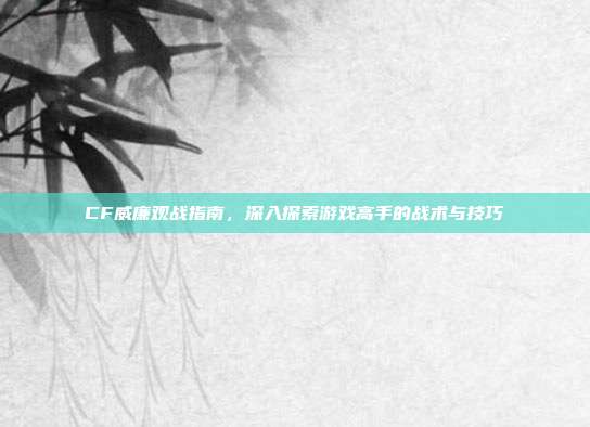 CF威廉观战指南,深入探索游戏高手的战术与技巧