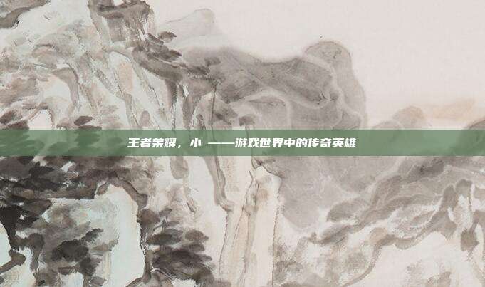 王者荣耀,小聖——游戏世界中的传奇英雄