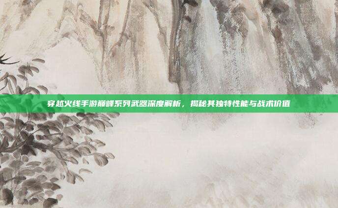 穿越火线手游巅峰系列武器深度解析,揭秘其独特性能与战术价值