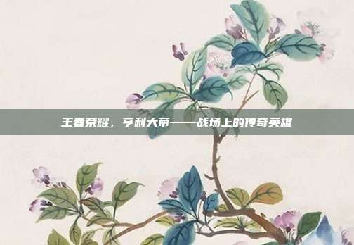 王者荣耀,亨利大帝——战场上的传奇英雄