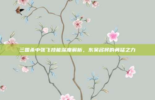 三国杀中张飞技能深度解析,东吴名将的勇猛之力