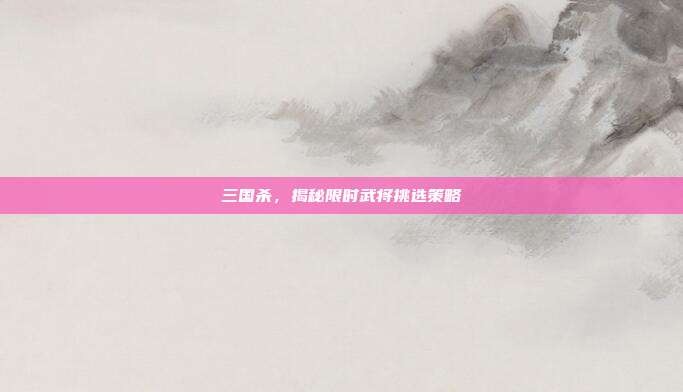 三国杀,揭秘限时武将挑选策略