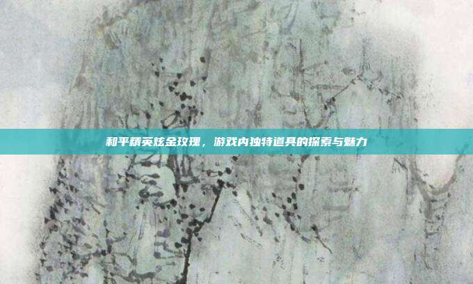 和平精英炫金玫瑰,游戏内独特道具的探索与魅力