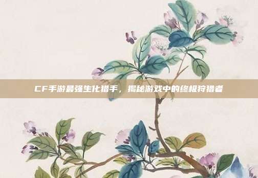 CF手游最强生化猎手,揭秘游戏中的终极狩猎者