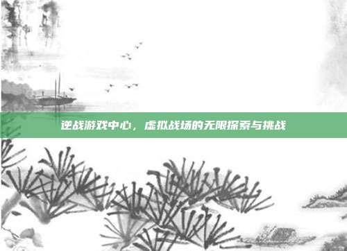逆战游戏中心,虚拟战场的无限探索与挑战