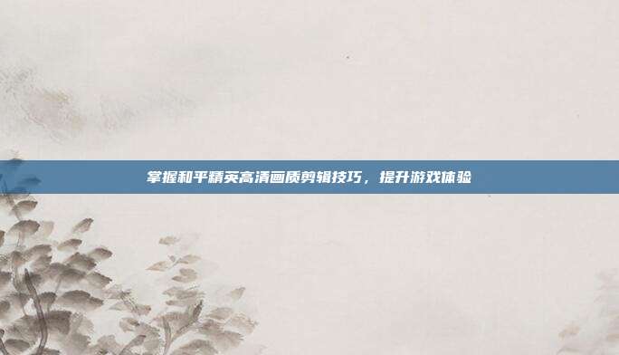 掌握和平精英高清画质剪辑技巧,提升游戏体验