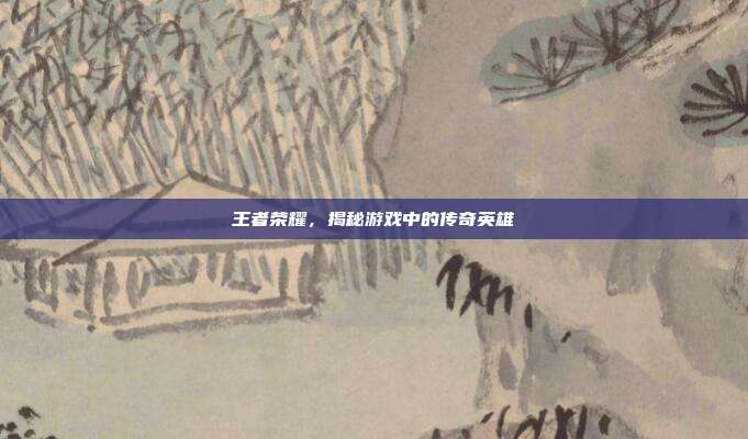 王者荣耀,揭秘游戏中的传奇英雄