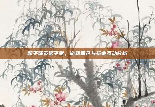 和平精英姬子默,游戏角色与玩家互动分析