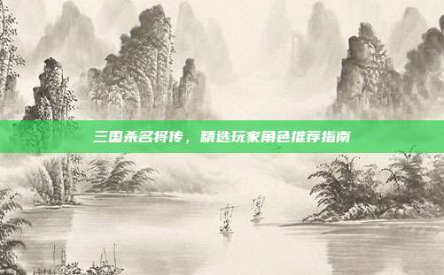 三国杀名将传,精选玩家角色推荐指南