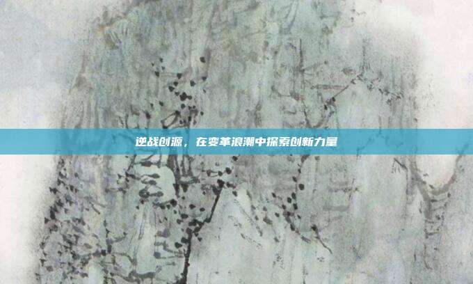 逆战创源,在变革浪潮中探索创新力量