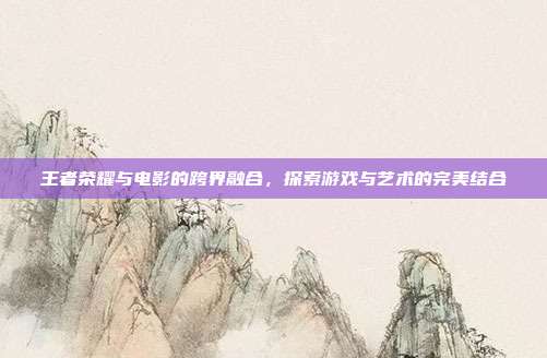 王者荣耀与电影的跨界融合,探索游戏与艺术的完美结合
