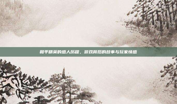 和平精英的感人历程,游戏背后的故事与玩家情感