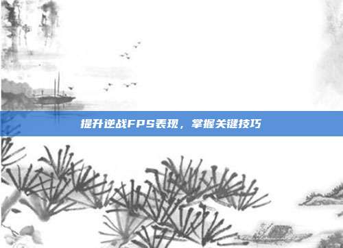 提升逆战FPS表现,掌握关键技巧