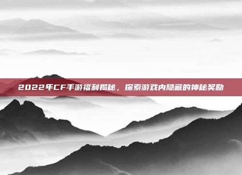 2022年CF手游福利揭秘,探索游戏内隐藏的神秘奖励