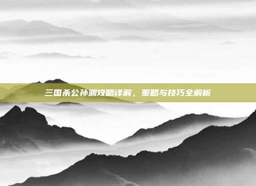 三国杀公孙渊攻略详解,策略与技巧全解析