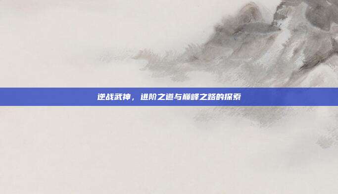 逆战武神,进阶之道与巅峰之路的探索