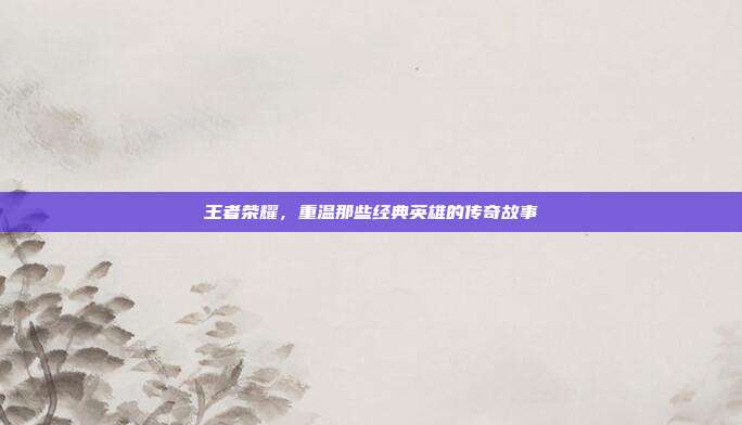 王者荣耀,重温那些经典英雄的传奇故事