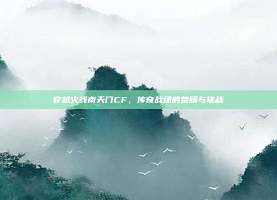 穿越火线南天门CF,传奇战场的荣耀与挑战