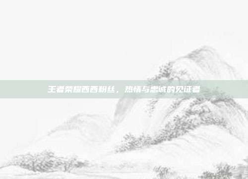 王者荣耀西西粉丝,热情与忠诚的见证者