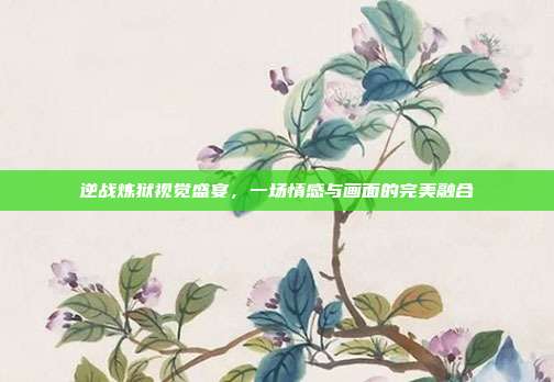 逆战炼狱视觉盛宴,一场情感与画面的完美融合