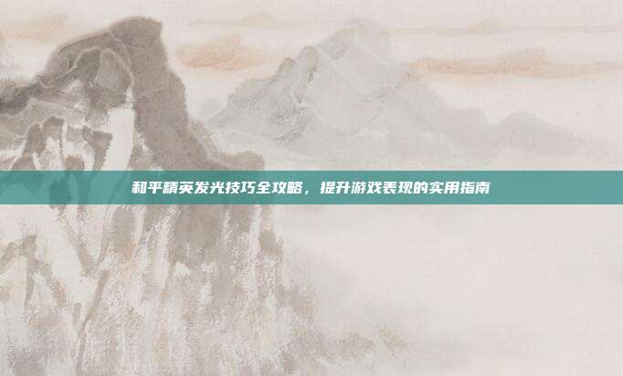 和平精英发光技巧全攻略,提升游戏表现的实用指南