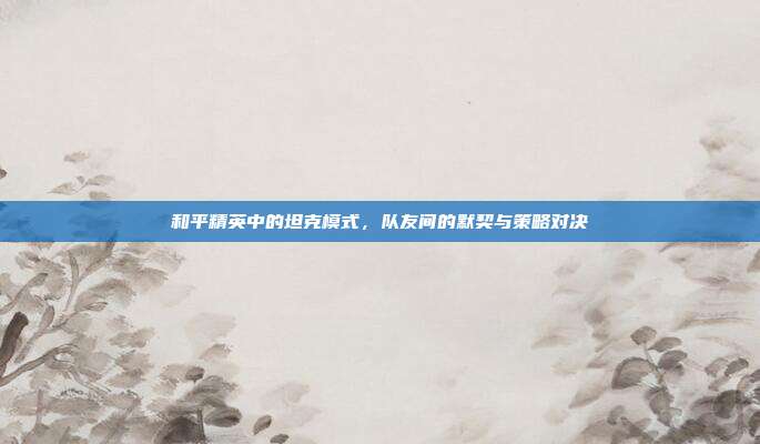 和平精英中的坦克模式,队友间的默契与策略对决