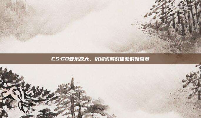 CS:GO音乐放大,沉浸式游戏体验的新篇章