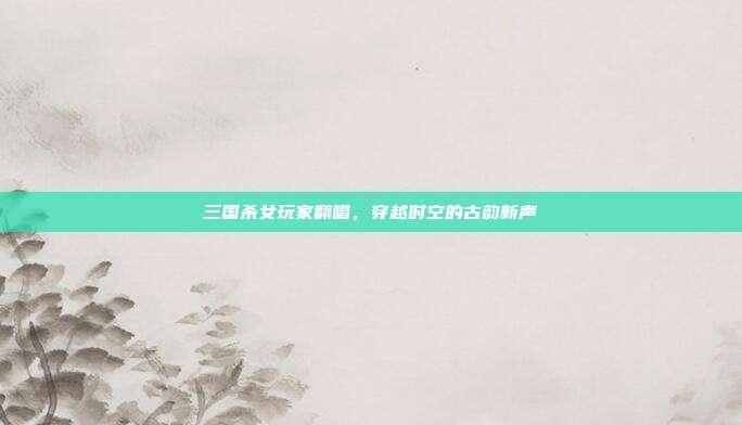 三国杀女玩家翻唱,穿越时空的古韵新声