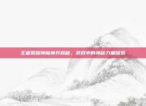 王者荣耀神魔神兵揭秘,游戏中的神秘力量探索