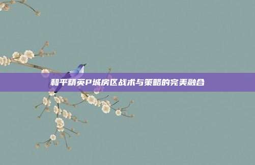 和平精英P城房区战术与策略的完美融合