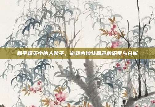 和平精英中的大鸭子,游戏内独特角色的探索与分析