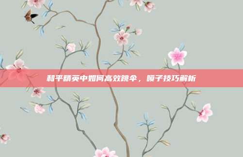 和平精英中如何高效跳伞,喷子技巧解析