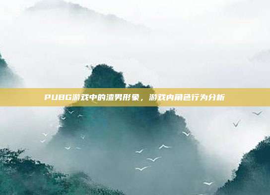 PUBG游戏中的渣男形象,游戏内角色行为分析
