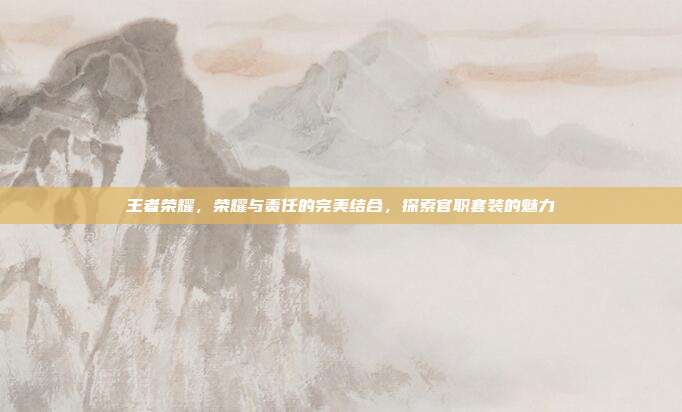 王者荣耀,荣耀与责任的完美结合,探索官职套装的魅力