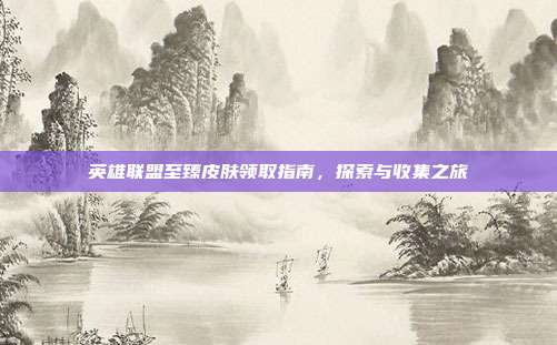 英雄联盟至臻皮肤领取指南,探索与收集之旅
