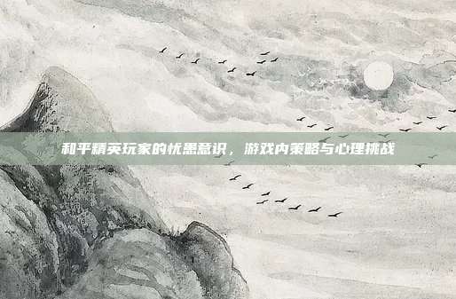 和平精英玩家的忧患意识,游戏内策略与心理挑战