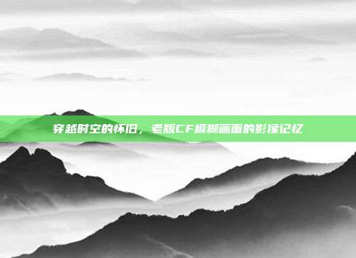 穿越时空的怀旧,老版CF模糊画面的影像记忆