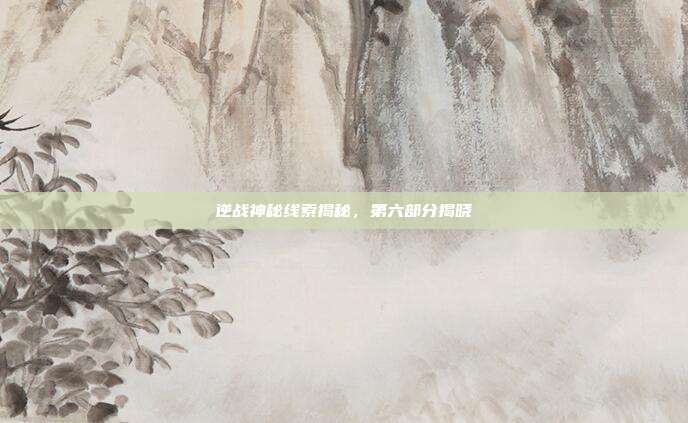 逆战神秘线索揭秘,第六部分揭晓
