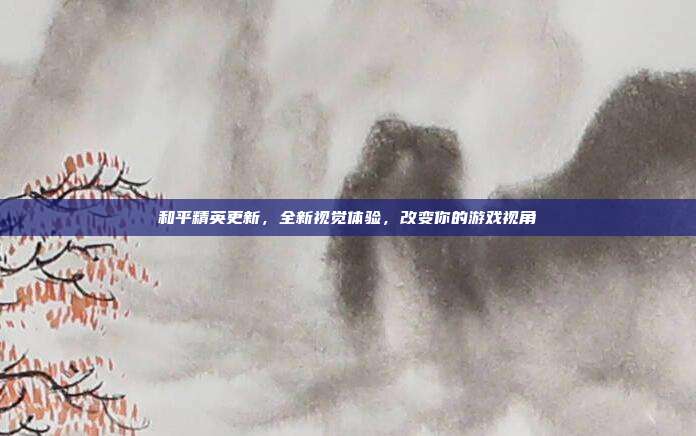 和平精英更新,全新视觉体验,改变你的游戏视角