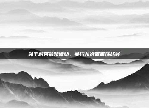 和平精英最新活动,寻找龙狮宝宝挑战赛