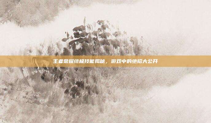 王者荣耀终极技能揭秘,游戏中的绝招大公开