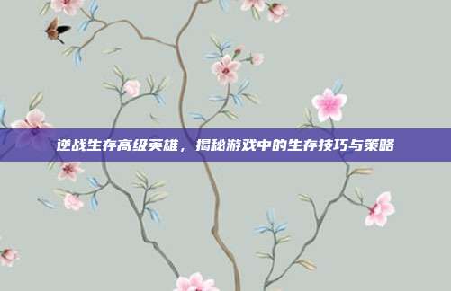 逆战生存高级英雄,揭秘游戏中的生存技巧与策略