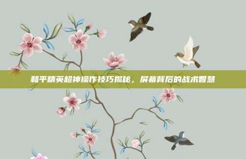 和平精英超神操作技巧揭秘,屏幕背后的战术智慧