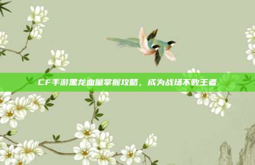 CF手游黑龙血量掌握攻略,成为战场不败王者