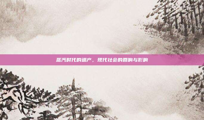 蒸汽时代的遗产,现代社会的回响与影响