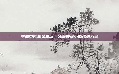王者荣耀蓝星寒冰,冰雪奇缘中的终极力量