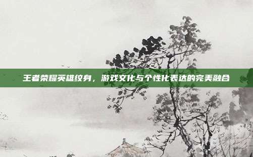 王者荣耀英雄纹身,游戏文化与个性化表达的完美融合
